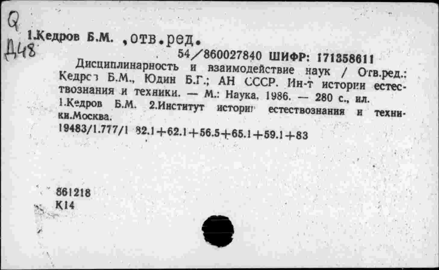 ﻿1 .Кедров Б.М. ,ОТВ.рВД.
$	_	54/860027840 ШИФР: 171358611
Дисциплинарное™ и взаимодействие наук / Отвоед-Кедрст Б.М., Юдин Б.Г.; АН СССР. Ин-т истории еста“ вознания и техники. — М.: Наука. 1986. — 280 с ил
БМ’ 2ИНСТИТУТ Истори' естествознания’ и техни-
19483/1.777/1 82.1 +62.1 +56.5+65.1+59.1+83
861218